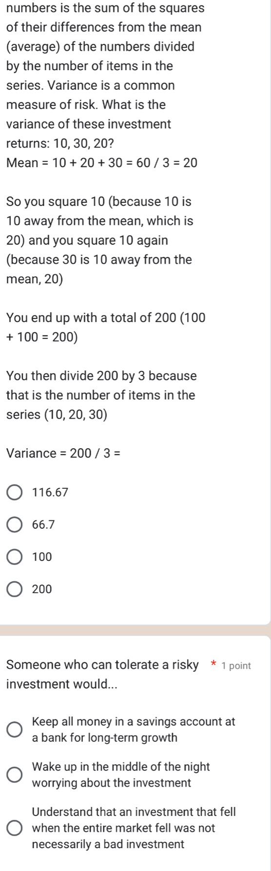 numbers is the sum of the squares
of their differences from the mean
(average) of the numbers divided
by the number of items in the
series. Variance is a common
measure of risk. What is the
variance of these investment
returns: 10, 30, 20?
Mean =10+20+30=60/3=20
So you square 10 (because 10 is
10 away from the mean, which is
20) and you square 10 again
(because 30 is 10 away from the
mean, 20)
You end up with a total of 200 (100
+100=200)
You then divide 200 by 3 because
that is the number of items in the
series (10,20,30)
Variance =200/3=
116.67
66.7
100
200
Someone who can tolerate a risky * 1 point
investment would...
Keep all money in a savings account at
a bank for long-term growth
Wake up in the middle of the night
worrying about the investment
Understand that an investment that fell
when the entire market fell was not
necessarily a bad investment