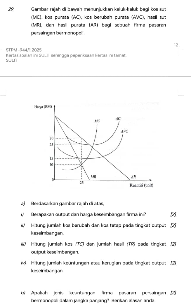 Gambar rajah di bawah menunjukkan keluk-keluk bagi kos sut 
(MC), kos purata (AC), kos berubah purata (AVC), hasil sut 
(MR), dan hasil purata (AR) bagi sebuah firma pasaran 
persaingan bermonopoli. 
12 
STPM -944/1 2025 
Kertas soalan ini SULIT sehingga peperiksaan kertas ini tamat. 
SULIT 
a) Berdasarkan gambar rajah di atas, 
i) Berapakah output dan harga keseimbangan firma ini? [2] 
ii) Hitung jumlah kos berubah dan kos tetap pada tingkat output [2] 
keseimbangan. 
iiii) Hitung jumlah kos (TC) dan jumlah hasil (TR) pada tingkat [2] 
output keseimbangan. 
iv) Hitung jumlah keuntungan atau kerugian pada tingkat output [2] 
keseimbangan. 
b) Apakah jenis keuntungan firma pasaran persaingan [2] 
bermonopoli dalam jangka panjang? Berikan alasan anda