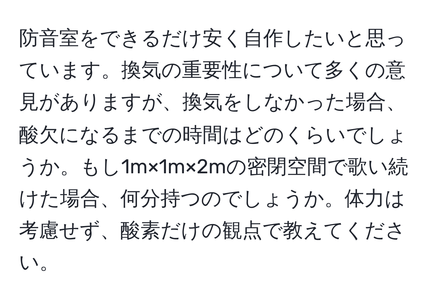 防音室をできるだけ安く自作したいと思っています。換気の重要性について多くの意見がありますが、換気をしなかった場合、酸欠になるまでの時間はどのくらいでしょうか。もし1m×1m×2mの密閉空間で歌い続けた場合、何分持つのでしょうか。体力は考慮せず、酸素だけの観点で教えてください。