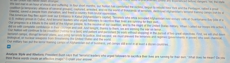 our Otion has never been stronger. umprecedented (unlike any experienced before) dangers. Yet, the state 
We last met in an hour of shock and suffering. In four short months, our Nation has comforted the victims, begun to rebuild New York and the Pentagon, rallied a great 
coalition [a temporary alliance of several groups], captured, arrested, and rid the world of thousands of terrorists, destroyed Afghanistan's terrorist training camps [run by a 
Qaeda), saved a people from starvation, and freed a country from brutal oppression. 
The American flag flies again over our Embassy in Kabul [Afghanistan's capital]. Terrorists who once occupied Afghanistan now occupy cells at Guantanamo Bay (site of a 
U.S. military prison in Cuba]. And terrorist leaders who urged followers to sacrifice their lives are running for their own. 
Our progress is a tribute to the spirit of the Afghan people, to the resolve of our coalition, and to the might of the United States military. When I called our troops into action, l 
did so with complete confidence in their courage and skill. And tonight, thanks to them, we are winning the war on terror.. 
Our Nation will continue to be steadfast [faithful to a task] and patient and persistent [to work without stopping] in the pursuit of two great objectives. First, we will shut down 
terrorist camps, disrupt terrorist plans, and bring terrorists to justice. And second, we must prevent the terrorists and regimes (governments in power] who seek chemical 
biological, or nuclear weapons from threatening the United States and the world. 
Our military has put the terror training camps of Afghanistan out of business, yet camps still exist in at least a dozen countries... 
Analyze Style and Rhetoric President Bush says that "terrorist leaders who urged followers to sacrifice their lives are running for their own." What does he mean? Do you 
think these words create an effective image? Explain your answer.