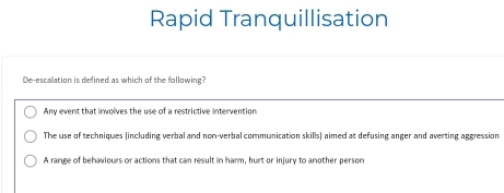 Rapid Tranquillisation
De-escalation is defined as which of the following?
Any event that involves the use of a restrictive intervention
The use of techniques (including verbal and non-verbal communication skills) aimed at defusing anger and averting aggression
A range of behaviours or actions that can result in harm, hurt or injury to another person