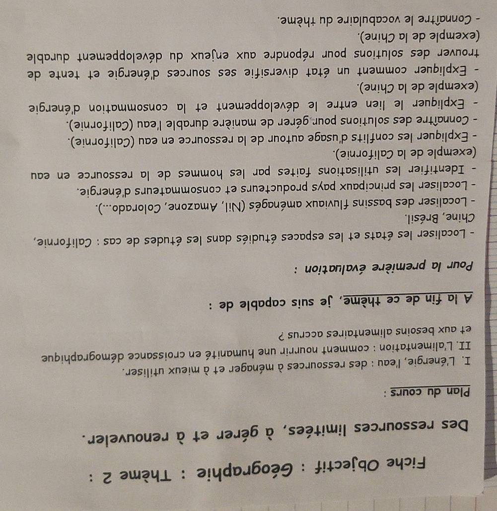 Fiche Objectif : Géographie : Thème 2 : 
Des ressources limitées, à gérer et à renouveler. 
Plan du cours : 
I. L'énergie, l'eau : des ressources à ménager et à mieux utiliser. 
II. L'alimentation : comment nourrir une humanité en croissance démographique 
et aux besoins alimentaires accrus ? 
A la fin de ce thème, je suis capable de : 
Pour la première évaluation : 
- Localiser les états et les espaces étudiés dans les études de cas : Californie, 
Chine, Brésil. 
- Localiser des bassins fluviaux aménagés (Nil, Amazone, Colorado...). 
- Localiser les principaux pays producteurs et consommateurs d'énergie. 
- Identifier les utilisations faites par les hommes de la ressource en eau 
(exemple de la Californie). 
- Expliquer les conflits d'usage autour de la ressource en eau (Californie). 
- Connaître des solutions pour gérer de manière durable l'eau (Californie). 
- Expliquer le lien entre le développement et la consommation d'énergie 
(exemple de la Chine). 
- Expliquer comment un état diversifie ses sources d'énergie et tente de 
trouver des solutions pour répondre aux enjeux du développement durable 
(exemple de la Chine). 
- Connaître le vocabulaire du thème.