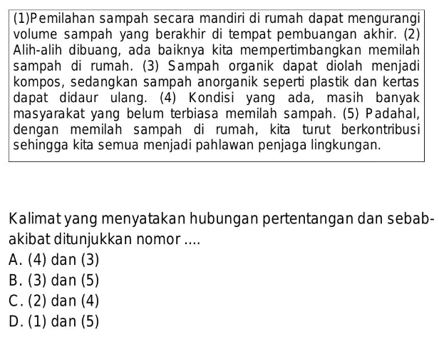 (1)Pemilahan sampah secara mandiri di rumah dapat mengurangi
volume sampah yang berakhir di tempat pembuangan akhir. (2)
Alih-alih dibuang, ada baiknya kita mempertimbangkan memilah
sampah di rumah. (3) Sampah organik dapat diolah menjadi
kompos, sedangkan sampah anorganik seperti plastik dan kertas
dapat didaur ulang. (4) Kondisi yang ada, masih banyak
masyarakat yang belum terbiasa memilah sampah. (5) Padahal,
dengan memilah sampah di rumah, kita turut berkontribusi
sehingga kita semua menjadi pahlawan penjaga lingkungan.
Kalimat yang menyatakan hubungan pertentangan dan sebab-
akibat ditunjukkan nomor ....
A. (4) dan (3)
B. (3) dan (5)
C. (2) dan (4)
D. (1) dan (5)