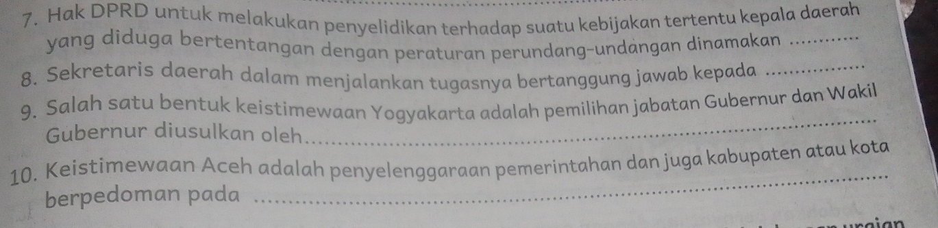 Hak DPRD untuk melakukan penyelidikan terhadap suatu kebijakan tertentu kepala daerah 
yang diduga bertentangan dengan peraturan perundang-undangan dinamakan_ 
8. Sekretaris daerah dalam menjalankan tugasnya bertanggung jawab kepada_ 
9. Salah satu bentuk keistimewaan Yogyakarta adalah pemilihan jabatan Gubernur dan Wakil 
Gubernur diusulkan oleh 
_ 
_ 
10. Keistimewaan Aceh adalah penyelenggaraan pemerintahan dan juga kabupaten atau kota 
berpedoman pada