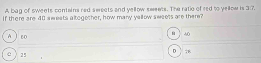 A bag of sweets contains red sweets and yellow sweets. The ratio of red to yellow is 3:7. 
If there are 40 sweets altogether, how many yellow sweets are there?
A  80
B 40
D ) 28
C ) 25