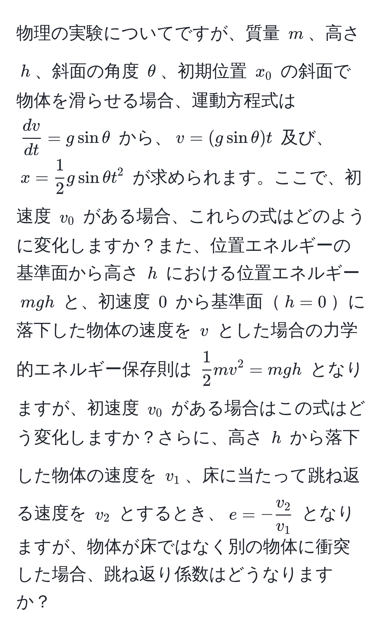 物理の実験についてですが、質量 $m$、高さ $h$、斜面の角度 $θ$、初期位置 $x_0$ の斜面で物体を滑らせる場合、運動方程式は $ dv/dt  = g sin θ$ から、$v = (g sin θ)t$ 及び、$x =  1/2 g sin θ t^(2$ が求められます。ここで、初速度 $v_0$ がある場合、これらの式はどのように変化しますか？また、位置エネルギーの基準面から高さ $h$ における位置エネルギー $mgh$ と、初速度 $0$ から基準面$h=0$に落下した物体の速度を $v$ とした場合の力学的エネルギー保存則は $frac1)2mv^(2 = mgh$ となりますが、初速度 $v_0$ がある場合はこの式はどう変化しますか？さらに、高さ $h$ から落下した物体の速度を $v_1$、床に当たって跳ね返る速度を $v_2$ とするとき、$e = -fracv_2)v_1$ となりますが、物体が床ではなく別の物体に衝突した場合、跳ね返り係数はどうなりますか？