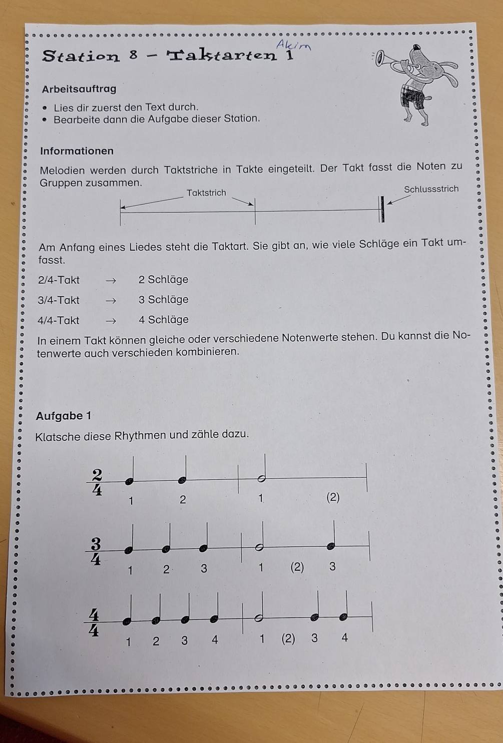 Aki
Station 8 - Taktarten 1
Arbeitsauftrag
Lies dir zuerst den Text durch.
Bearbeite dann die Aufgabe dieser Station.
Informationen
Melodien werden durch Taktstriche in Takte eingeteilt. Der Takt fasst die Noten zu
Gruppen
Am Anfang eines Liedes steht die Taktart. Sie gibt an, wie viele Schläge ein Takt um-
fasst.
2/4-Takt  2 Schläge
3/4-Takt 3 Schläge
4/4-Takt 4 Schläge
In einem Takt können gleiche oder verschiedene Notenwerte stehen. Du kannst die No-
tenwerte auch verschieden kombinieren.
Aufgabe 1
Klatsche diese Rhythmen und zähle dazu.
3
4
1 2 3 1 (2) 3
4
1 2 3 4 1 (2) 3 4