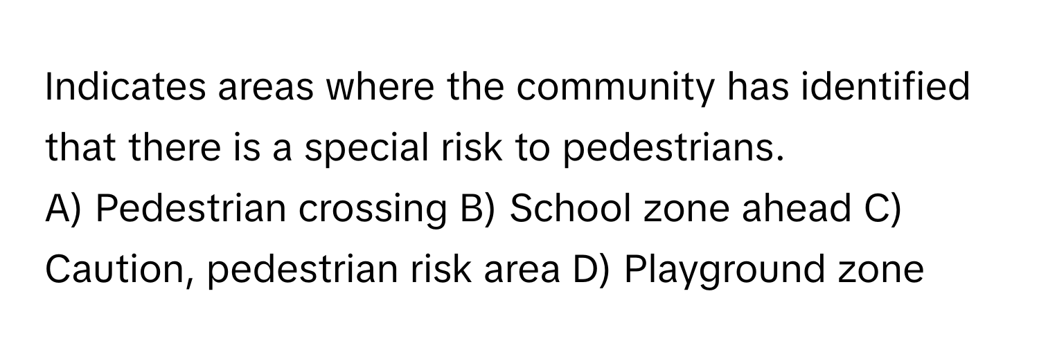 Indicates areas where the community has identified that there is a special risk to pedestrians.

A) Pedestrian crossing B) School zone ahead C) Caution, pedestrian risk area D) Playground zone