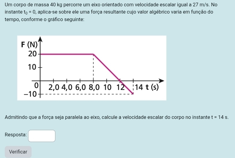 Um corpo de massa 40 kg percorre um eixo orientado com velocidade escalar igual a 27 m/s. No
instante t_0=0 0, aplica-se sobre ele uma força resultante cujo valor algébrico varia em função do
tempo, conforme o gráfico seguinte:
Admitindo que a força seja paralela ao eixo, calcule a velocidade escalar do corpo no instante t=14s.
Resposta:
Verificar