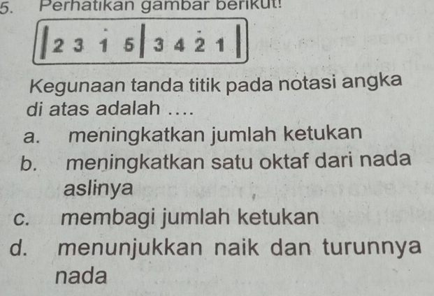 Perhatıkan gambar berikut!
2 3i 53 4 2 1
Kegunaan tanda titik pada notasi angka
di atas adalah ...
a. meningkatkan jumlah ketukan
b. meningkatkan satu oktaf dari nada
aslinya
c. membagi jumlah ketukan
d. menunjukkan naik dan turunnya
nada