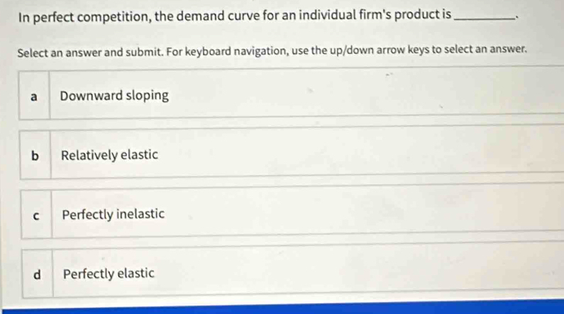 In perfect competition, the demand curve for an individual firm's product is _`
Select an answer and submit. For keyboard navigation, use the up/down arrow keys to select an answer.
a Downward sloping
b Relatively elastic
c Perfectly inelastic
d Perfectly elastic