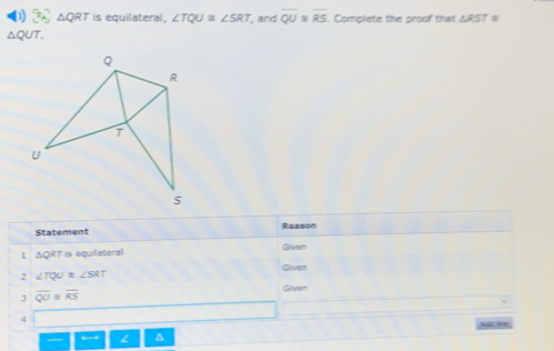 x_circ  △ QRT is equilateral, ∠ TQU≌ ∠ SRT , and overline QU≌ overline RS Comolete the groof that △ RST≌
△ QUT. 
Statement 
1 ΔQRT is equilateral Given 
Given 
2 ∠ TQU≌ ∠ SRT
3 overline QU=overline RS Given 
4 
A ine 
L ^