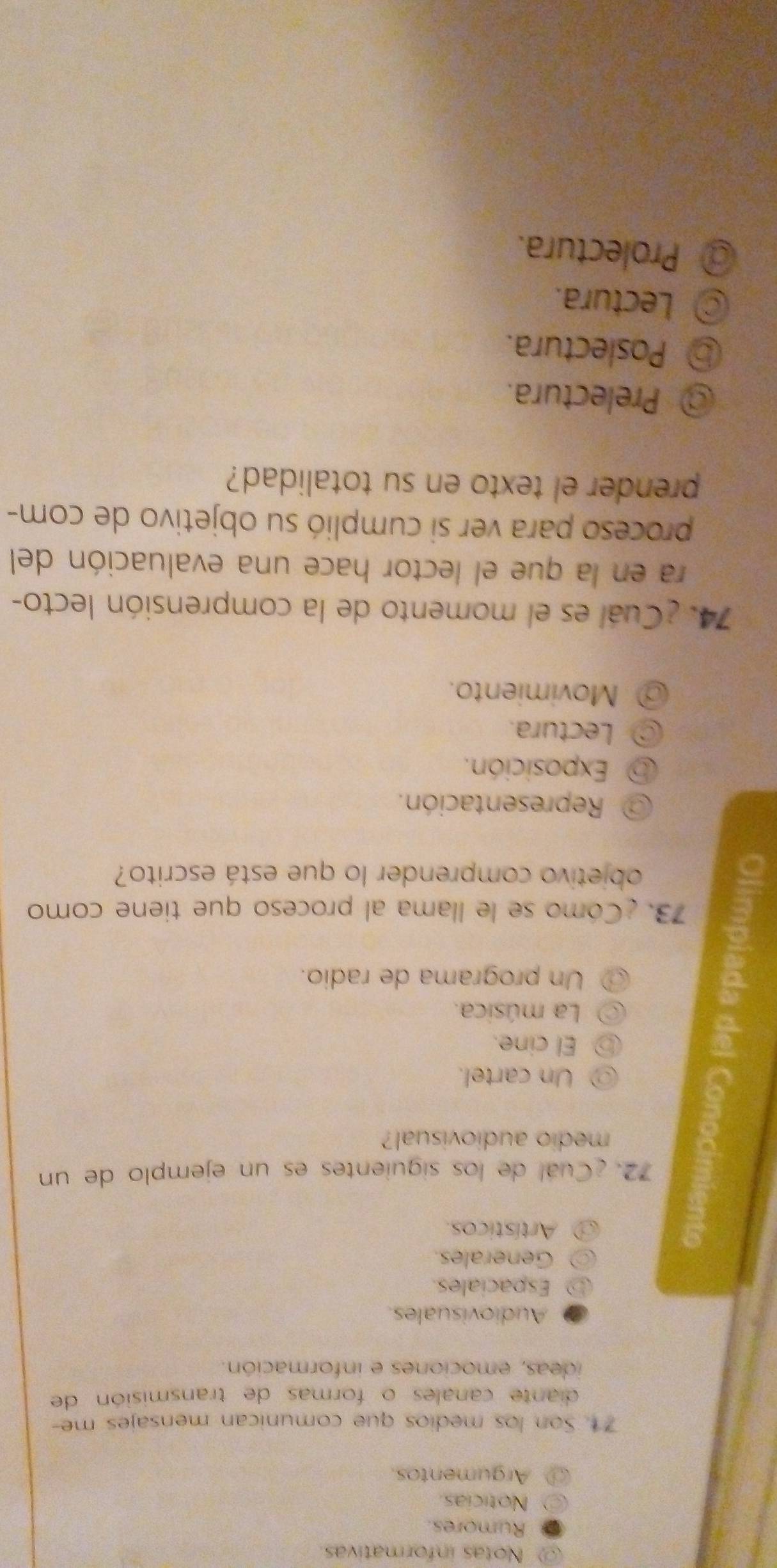 Notas informativas
Rumores.
Noticias.
Argumentos.
71. Son los medios que comunican mensajes me-
diante canales o formas de transmisión de
ideas, emociones e información.
Audiovisuales
Espaciales.
Generales.
Artísticos.
72. ¿Cuál de los siguientes es un ejemplo de un
medio audiovisual?
Un cartel.
El cine.
La música.
Un programa de radio.
73. ¿Cómo se le llama al proceso que tiene como
objetivo comprender lo que está escrito?
Representación.
Exposición.
Lectura.
Movimiento.
74. ¿Cuál es el momento de la comprensión lecto-
ra en la que el lector hace una evaluación del
proceso para ver si cumplió su objetivo de com-
prender el texto en su totalidad?
@ Prelectura.
⑤ Poslectura.
Lectura.
@ Prolectura.