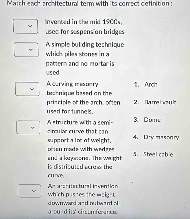 Match each architectural term with its correct definition :
Invented in the mid 1900s,
used for suspension bridges
A simple building technique
which piles stones in a
pattern and no mortar is
used
A curving masonry 1. Arch
technique based on the
principle of the arch, often 2. Barrel vault
used for tunnels.
A structure with a semi- 3. Dome
circular curve that can
support a lot of weight, 4. Dry masonry
often made with wedges
and a keystone. The weight 5. Steel cable
is distributed across the
curve.
An architectural invention
which pushes the weight
downward and outward all
around its' circumference.