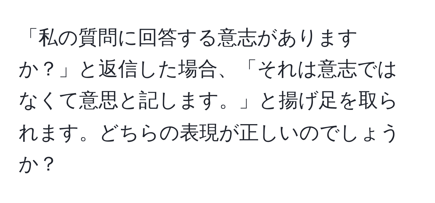 「私の質問に回答する意志がありますか？」と返信した場合、「それは意志ではなくて意思と記します。」と揚げ足を取られます。どちらの表現が正しいのでしょうか？