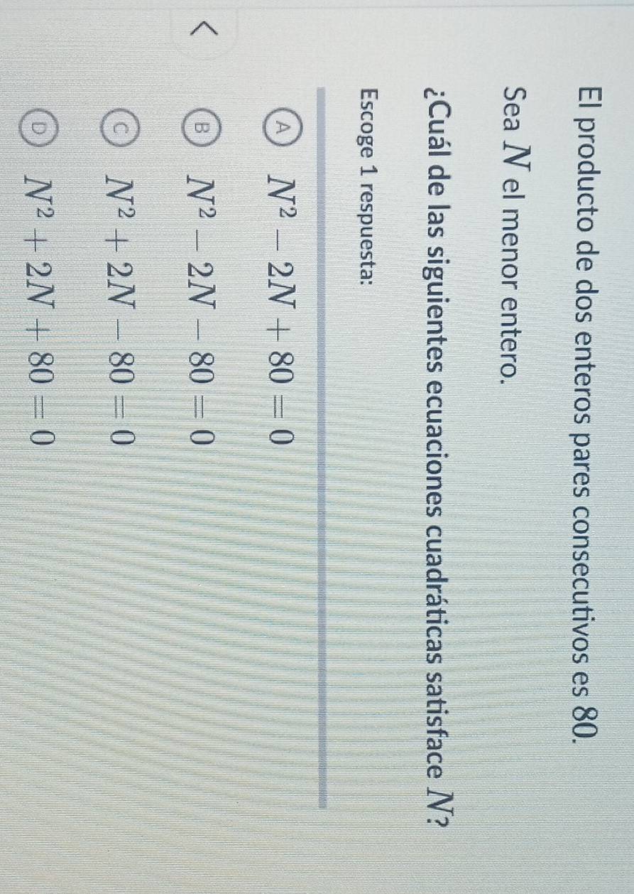 El producto de dos enteros pares consecutivos es 80.
Sea N el menor entero.
¿Cuál de las siguientes ecuaciones cuadráticas satisface N?
Escoge 1 respuesta:
A N^2-2N+80=0
N^2-2N-80=0
N^2+2N-80=0
N^2+2N+80=0