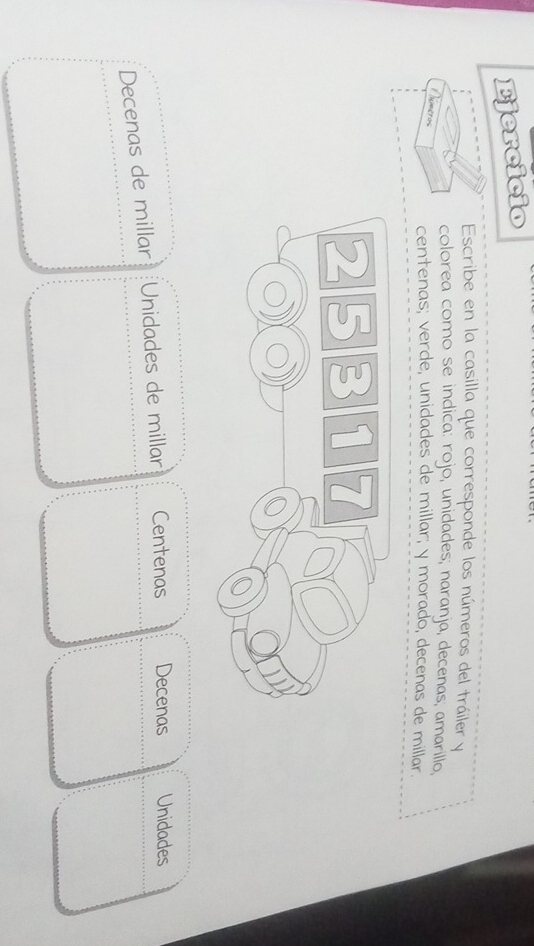 Ejercicio 
Escribe en la casilla que corresponde los números del tráiler y 
colorea como se indica: rojo, unidades; naranja, decenas, amarillo, 
nméros 
centenas; verde, unidades de millar; y morado, decenas de millar. 
Decenas de millar Unidades de millar Centenas Decenas Unidades