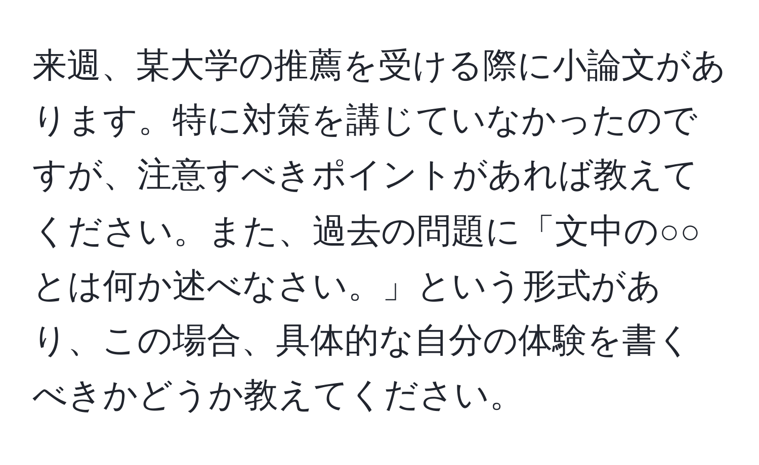 来週、某大学の推薦を受ける際に小論文があります。特に対策を講じていなかったのですが、注意すべきポイントがあれば教えてください。また、過去の問題に「文中の○○とは何か述べなさい。」という形式があり、この場合、具体的な自分の体験を書くべきかどうか教えてください。