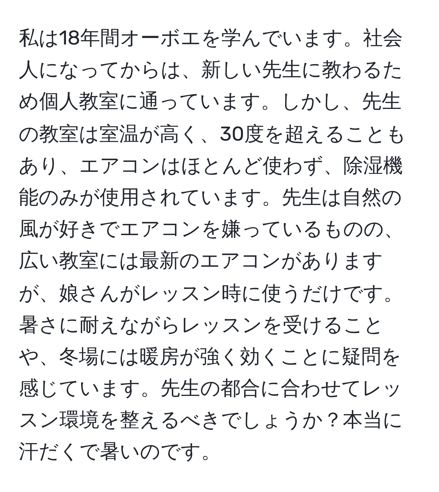 私は18年間オーボエを学んでいます。社会人になってからは、新しい先生に教わるため個人教室に通っています。しかし、先生の教室は室温が高く、30度を超えることもあり、エアコンはほとんど使わず、除湿機能のみが使用されています。先生は自然の風が好きでエアコンを嫌っているものの、広い教室には最新のエアコンがありますが、娘さんがレッスン時に使うだけです。暑さに耐えながらレッスンを受けることや、冬場には暖房が強く効くことに疑問を感じています。先生の都合に合わせてレッスン環境を整えるべきでしょうか？本当に汗だくで暑いのです。