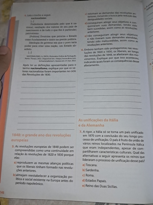 A unif
indical
4. Leia o trecho a seguir. () retomam as demandas das revoluções an
nacionalismo teriores, incluindo a busca pela redução das
desigualdades sociais.
Preferência determinada pelo que é na d)conseguiram atingir seus objetivos e con-
cional; exaltação dos valores de seu país de quistaram suas demandas, tendo sido
nascimento e de tudo o que lhe é particular; bem-sucedidas, assim como as revoluções
patriotismo. anteriores.
[Política] Doutrina que prioriza o Estado e) não conseguiram atingir seus objetivos
e não tiveram suas demandas atendidas
como fundamental e único na gestão política. tendo sido malsucedidas, assim como as
Ideologia de governo em que o povo teria
poder para criar uma nação, um  Estado ab revoluções anteriores.
soluto. 6. Embora tenham sido protagonistas nas revo-
[...] luções de 1820 e 1830, os liberais, ao longo
NACIONALISMO. In: DICIO, Dicionário Online de Português das revoluções de 1848, se afastaram dos mo
Porto: 7Graus, 2022. Disponívell em:. Acesso em: 31 mar. 2022.
Após ler as definições apresentadas para o indicando quais foram as consequências desse
termo nacionalismo, explique por que os va afastamento.
g. (
ores nacionalistas foram importantes no ciclo_
_
das Revoluções de 1830.
_
_
_
_
_
_
_
_
_
_
_
_
_
_
As unificações da Itália
_
e da Alemanha
7. A rigor, a Itália só se torna um país unificado
1848: o grande ano das revoluções em 1870 com a conclusão do seu longo pro-
cesso de unificação. O país é fruto da união de
europeias vários reinos localizados na Península Itálica
5. As revoluções europeias de 1848 podem ser que eram independentes, apesar de com-
compreendidas como uma continuidade em partilharem características culturais. Qual das
relação às revoluções de 1820 e 1830 porque alternativas a seguir apresenta os reinos que
elas: lideraram o processo de unificação desse país?
a) reproduzem as mesmas alianças políticas a) Toscana.
que os liberais tinham formado nas revolu- b) Sardenha.
ções anteriores. c) Roma.
b)almejam reestabelecer a organização po- d) Estados Papais.
lítica e social existente na Europa antes do
período napoleônico. e) Reino das Duas Sicílias.
146