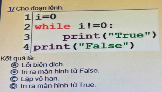 1/ Cho đoạn lệnh: 
1 i=0
2 while ₹i!=0 : 
· 3 print ("True") 
a print ("False") 
Kết quả là: 
A Lỗi biên dịch. 
* In ra màn hình từ False. 
© Lặp vô hạn. 
© In ra màn hình từ True.