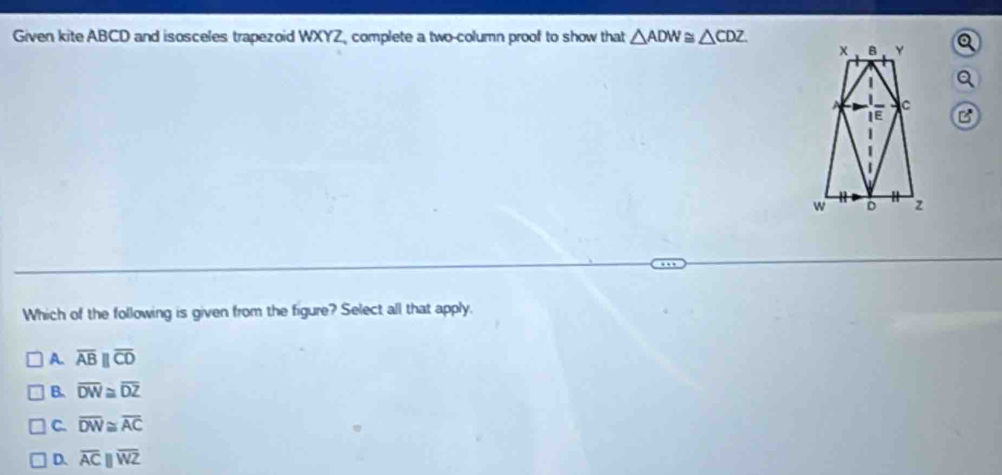 Given kite ABCD and isosceles trapezoid WXYZ, complete a two-column proof to show that △ ADW≌ △ CDZ
B
Which of the following is given from the figure? Select all that apply.
A. overline ABparallel overline CD
B. overline DW≌ overline DZ
C. overline DW≌ overline AC
D. overline ACparallel overline WZ