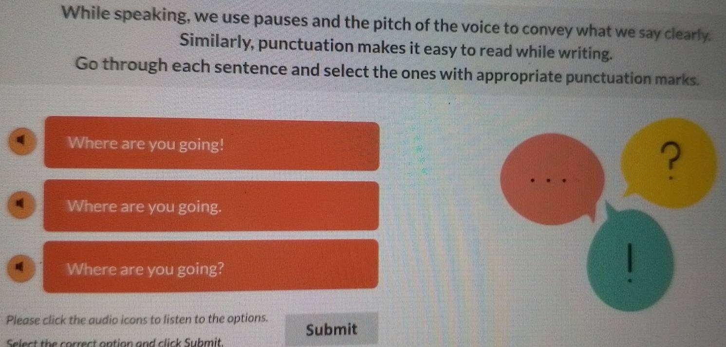 While speaking, we use pauses and the pitch of the voice to convey what we say clearly. 
Similarly, punctuation makes it easy to read while writing. 
Go through each sentence and select the ones with appropriate punctuation marks. 
Where are you going! 
Where are you going. 
Where are you going? 
Please click the audio icons to listen to the options. 
Submit 
Select the correct ontion and click Submit.