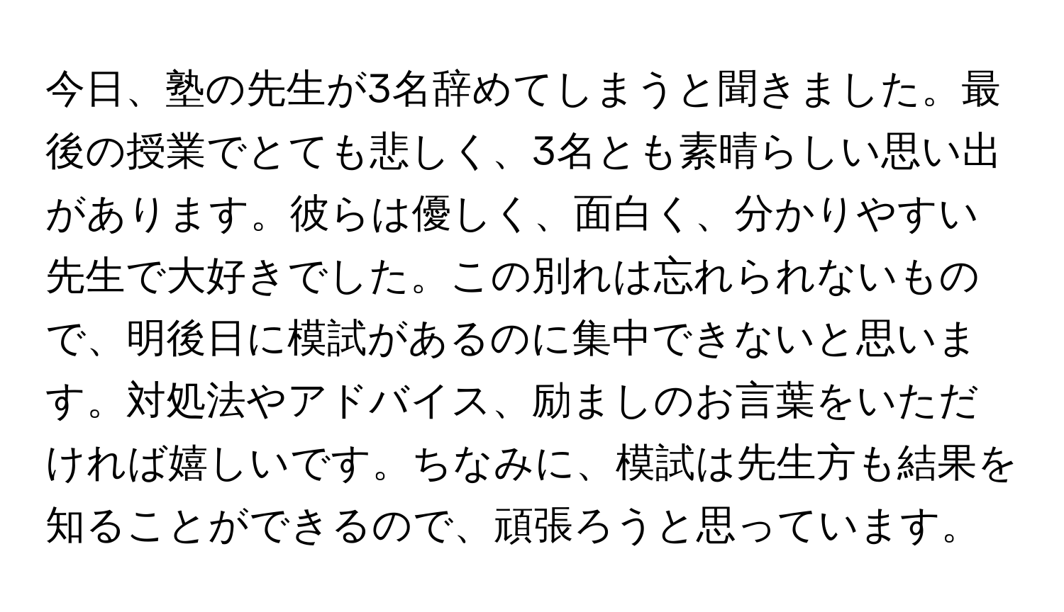 今日、塾の先生が3名辞めてしまうと聞きました。最後の授業でとても悲しく、3名とも素晴らしい思い出があります。彼らは優しく、面白く、分かりやすい先生で大好きでした。この別れは忘れられないもので、明後日に模試があるのに集中できないと思います。対処法やアドバイス、励ましのお言葉をいただければ嬉しいです。ちなみに、模試は先生方も結果を知ることができるので、頑張ろうと思っています。