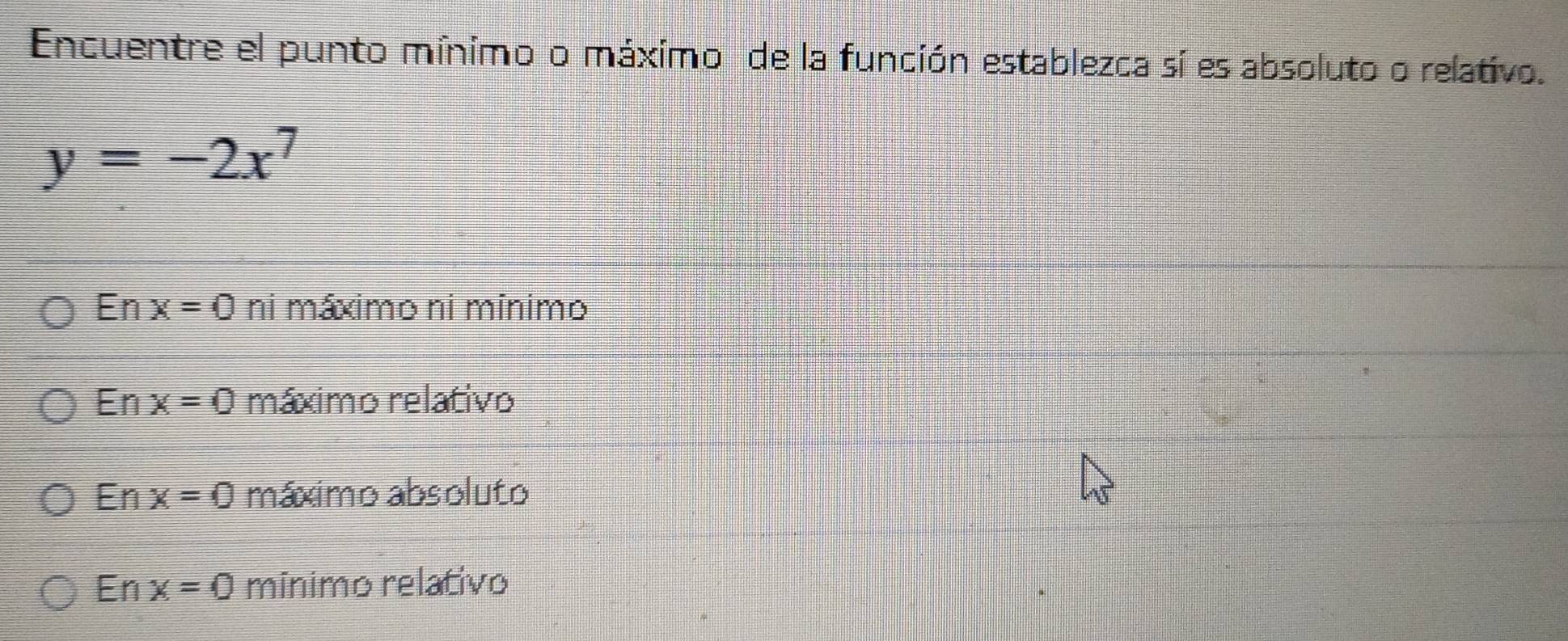 Encuentre el punto mínimo o máximo de la función establezca sí es absoluto o relativo.
y=-2x^7
En x=0 ni máximo ni mínimo
En x=0 máximo relativo
En x=0 máximo absoluto
En x=0 mínimo relativo