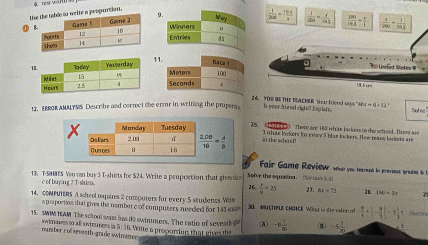 test worth 80
Ute a proportion.
⑪ 9
 1/200 = (19.5)/x   1/200 = x/19.5   200/19.5 = x/1   x/200 = 1/19.5 
11
United States =
19.5 cm
24. YOU BE THE TEACHER Your friend says " 18x=6+12 Solve
12. ERROR ANALYSIS Describe and correct the error in writing the propor Is your friend right? Explain.
25.  esonns There are 180 white lockers in the school. There are
in the school?
3 white lockers for every 5 blue lockers. Fow many lockers are
fair Game Review what you tearned in previous grades B 
13. T-SHIRTS You can buy 3 T-shirts for $24. Write a proportion that gives tha Solve the equation. (Section 5.4)
c of buying 7 T-shirts. 26.  x/6 =25 27. 8x=72 28. 150=2x 2
14. COMPUTERS A school requires 2 computers for every 5 students. Write
a proportion that gives the number c of computers needed for 145 su 30. MULTIPLE CHOICE Wht is the value of - 9/4 +|- 8/5 |-2 1/2 ? Portina
15. SWIM TEAM The school team has 80 swimmers. The ratio of seventh A -6 7/20  B) -5 7/20  y 3
swimmers to all swimmers is 5:16. Write a proportion that gives the
number s of seventh-grade swimmen