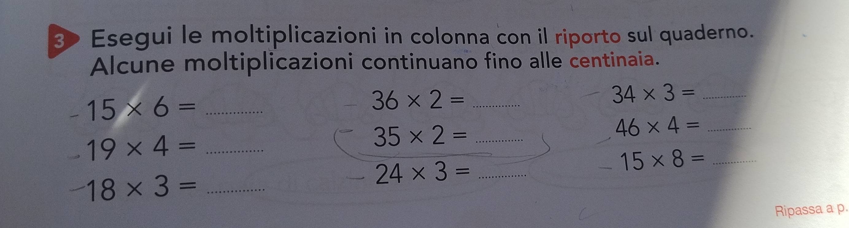 Esegui le moltiplicazioni in colonna con il riporto sul quaderno. 
Alcune moltiplicazioni continuano fino alle centinaia. 
_ 34* 3=
_ -15* 6=
36* 2= _ 
_ 19* 4=
_ 35* 2=
46* 4= _
24* 3= _ 
_ 15* 8=
_ 18* 3=
Ripassa a p.