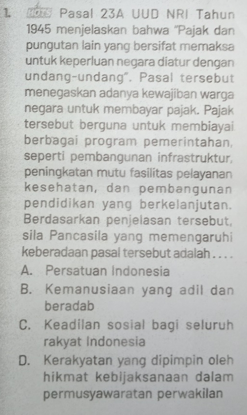 2U Pasal 23A UUD NRI Tahun
1945 menjelaskan bahwa ''Pajak dan
pungutan lain yang bersifat memaksa
untuk keperluan negara diatur dengan
undang-undang". Pasal tersebut
menegaskan adanya kewajiban warga
negara untuk membayar pajak. Pajak
tersebut berguna untuk membiayai.
berbagai program pemerintahan,
seperti pembangunan infrastruktur,
peningkatan mutu fasilitas pelayanan
kesehatan, dan pembangunan
pendidikan yang berkelanjutan.
Berdasarkan penjelasan tersebut,
sila Pancasila yang memengaruhi
keberadaan pasal tersebut adalah . . . .
A. Persatuan Indonesia
B. Kemanusiaan yang adil dan
beradab
C. Keadilan sosial bagi seluruh
rakyat Indonesia
D. Kerakyatan yang dipimpin oleh
hikmat kebijaksanaan dalam
permusyawaratan perwakilan