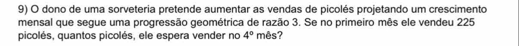 dono de uma sorveteria pretende aumentar as vendas de picolés projetando um crescimento 
mensal que segue uma progressão geométrica de razão 3. Se no primeiro mês ele vendeu 225
picolés, quantos picolés, ele espera vender no 4° mês?