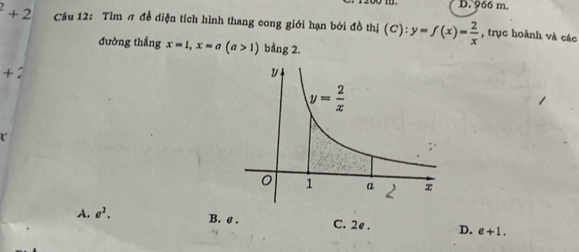 D. 966 m.
^2+2 Cầu 12: Tìm ã đề diện tích hình thang cong giới hạn bởi đồ thị (C):y=f(x)= 2/x  , trục hoành và các
đường thẳng x=1,x=a(a>1) bằng 2.
+:
t
A. e^2. B. e . C. 2e . D. e+1.