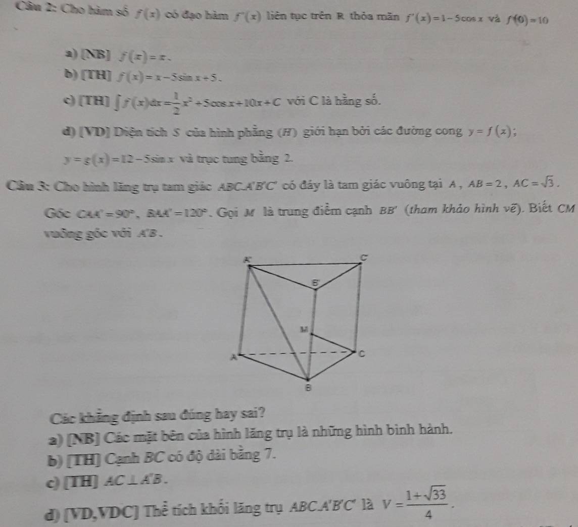 Cho hàm số f(x) có đạo hàm f'(x) liên tục trên R thỏa mãn f'(x)=1-5cos x và f(0)=10
a) NB] f(x)=x. 
b) [TH]f(x)=x-5sin x+5. 
c (TH)∈t f(x)dx= 1/2 x^2+5cos x+10x+C với C là hằng số. 
d) [VD] Diện tích S của hình phẳng (H) giới hạn bởi các đường cong y=f(x) :
y=g(x)=12-5sin x và trục tung bằng 2. 
Cầu 3: Cho hình lăng trụ tam giác ABC.A'B'C' có đáy là tam giác vuông tại A , AB=2, AC=sqrt(3). 
Góc CAA'=90°, BAA'=120°. Gọi M là trung điểm cạnh BB' (tham khảo hình vẽ). Biết CM 
vuông gốc với A'B . 
Các khẳng định sau đúng hay sai? 
a) [NB] Các mặt bên của hình lăng trụ là những hình bình hành. 
b) [TH] Cạnh BC có độ dài bằng 7. 
c) [TH] C⊥ A'B. 
d) [VD, VDC ] Thể tích khối lăng trụ ABC. A'B'C' là V= (1+sqrt(33))/4 .