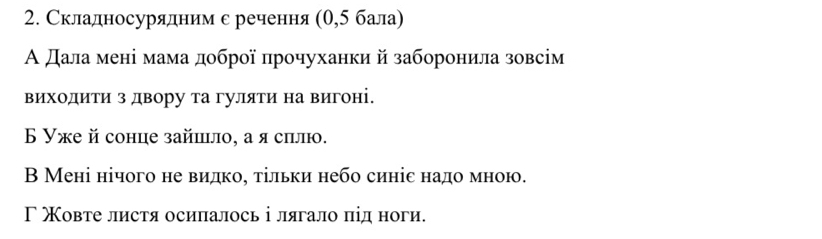 Складносурядним с речення (θ,5 бала)
Α дала мені мама доброї прочуханки й заборонила зовсім
виходиΤи з двору та гуляти на вигоні.
Б Уже й сонце зайшιло, а я силю.
В Мені нічого не видкое τільки небо синіс надомною.
Γ Χовте листя осипалось і лягало під ноги.