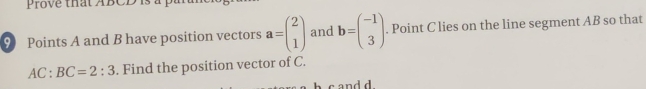 Prove that ABCD is à p
9 Points A and B have position vectors a=beginpmatrix 2 1endpmatrix and b=beginpmatrix -1 3endpmatrix. Point C lies on the line segment AB so that
AC:BC=2:3. Find the position vector of C.
c and d.