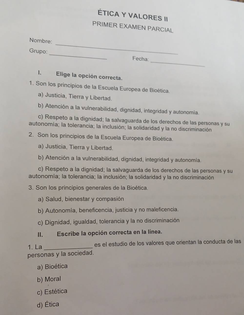 ÉTICA Y VALORES II
PRIMER EXAMEN PARCIAL
_
Nombre:
_
Grupo: _Fecha:
1. Elige la opción correcta.
1. Son los principios de la Escuela Europea de Bioética.
a) Justicia, Tierra y Libertad.
b) Atención a la vulnerabilidad, dignidad, integridad y autonomía.
c) Respeto a la dignidad; la salvaguarda de los derechos de las personas y su
autonomía; la tolerancia; la inclusión; la solidaridad y la no discriminación
2. Son los principios de la Escuela Europea de Bioética.
a) Justicia, Tierra y Libertad.
b) Atención a la vulnerabilidad, dignidad, integridad y autonomía.
c) Respeto a la dignidad; la salvaguarda de los derechos de las personas y su
autonomía; la tolerancia; la inclusión; la solidaridad y la no discriminación
3. Son los principios generales de la Bioética.
a) Salud, bienestar y compasión
b) Autonomía, beneficencia, justicia y no maleficencia.
c) Dignidad, igualdad, tolerancia y la no discriminación
II. Escribe la opción correcta en la línea.
1. La _es el estudio de los valores que orientan la conducta de las
personas y la sociedad.
a) Bioética
b) Moral
c) Estética
d) Ética