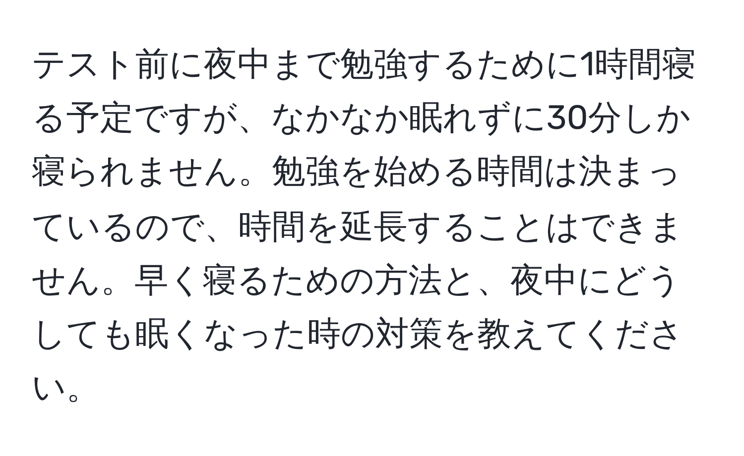 テスト前に夜中まで勉強するために1時間寝る予定ですが、なかなか眠れずに30分しか寝られません。勉強を始める時間は決まっているので、時間を延長することはできません。早く寝るための方法と、夜中にどうしても眠くなった時の対策を教えてください。