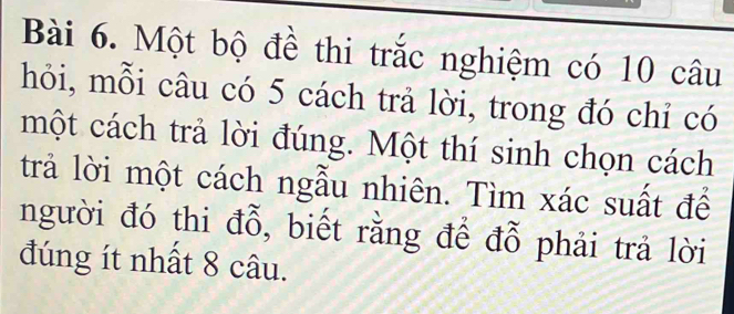 Một bộ đề thi trắc nghiệm có 10 câu 
hỏi, mỗi câu có 5 cách trả lời, trong đó chỉ có 
một cách trả lời đúng. Một thí sinh chọn cách 
trả lời một cách ngẫu nhiên. Tìm xác suất để 
người đó thi đỗ, biết rằng để đỗ phải trả lời 
đúng ít nhất 8 câu.