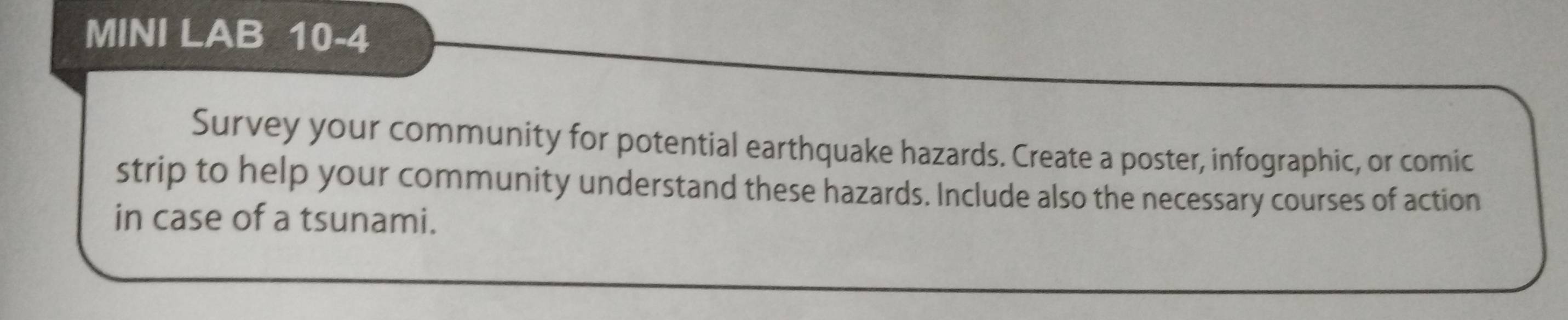 MINI LAB 10-4 
Survey your community for potential earthquake hazards. Create a poster, infographic, or comic 
strip to help your community understand these hazards. Include also the necessary courses of action 
in case of a tsunami.