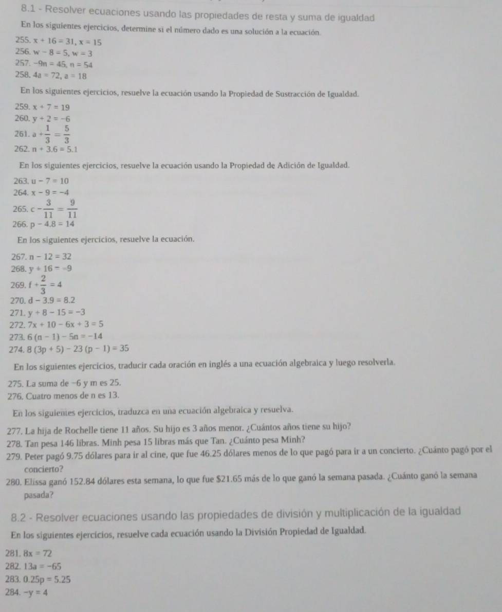 8.1 - Resolver ecuaciones usando las propiedades de resta y suma de igualdad
En los siguientes ejercicios, determine si el número dado es una solución a la ecuación.
255. x+16=31,x=15
256 w-8=5,w=3
257. -9n=45,n=54
258. 4a=72,a=18
En los siguientes ejercicios, resuelve la ecuación usando la Propiedad de Sustracción de Igualdad.
259. x+7=19
260. y+2=-6
261. a+ 1/3 = 5/3 
262. n+3.6=5.1
En los siguientes ejercicios, resuelve la ecuación usando la Propiedad de Adición de Igualdad.
263. u-7=10
264. x-9=-4
265. c- 3/11 = 9/11 
266. p-4.8=14
En los siguientes ejercicios, resuelve la ecuación.
267. n-12=32
268. y+16=-9
269. f+ 2/3 =4
270. d-3.9=8.2
271. y+8-15=-3
272. 7x+10-6x+3=5
273. 6(n-1)-5n=-14
274. 8(3p+5)-23(p-1)=35
En los siguientes ejercicios, traducir cada oración en inglés a una ecuación algebraica y luego resolverla.
275. La suma de −6 y m es 25.
276. Cuatro menos de n es 13.
En los siguientes ejercicios, traduzca en una ecuación algebraica y resuelva.
277. La hija de Rochelle tiene 11 años. Su hijo es 3 años menor. ¿Cuántos años tiene su hijo?
278. Tan pesa 146 libras. Minh pesa 15 libras más que Tan. ¿Cuánto pesa Minh?
279. Peter pagó 9.75 dólares para ir al cine, que fue 46.25 dólares menos de lo que pagó para ir a un concierto. ¿Cuánto pagó por el
concierto?
280. Elissa ganó 152.84 dólares esta semana, lo que fue $21.65 más de lo que ganó la semana pasada. ¿Cuánto ganó la semana
pasada?
8.2 - Resolver ecuaciones usando las propiedades de división y multiplicación de la igualdad
En los siguientes ejercicios, resuelve cada ecuación usando la División Propiedad de Igualdad.
281. 8x=72
282. 13a=-65
283. 0.25p=5.25
284. -y=4