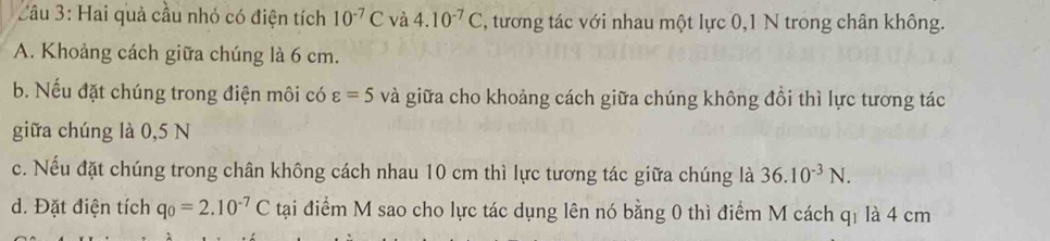 Hai quả cầu nhỏ có điện tích 10^(-7)C và 4.10^(-7)C , tương tác với nhau một lực 0, 1 N trong chân không. 
A. Khoảng cách giữa chúng là 6 cm. 
b. Nếu đặt chúng trong điện môi có varepsilon =5 và giữa cho khoảng cách giữa chúng không đổi thì lực tương tác 
giữa chúng là 0,5 N
c. Nếu đặt chúng trong chân không cách nhau 10 cm thì lực tương tác giữa chúng là 36.10^(-3)N. 
d. Đặt điện tích q_0=2.10^(-7)C tại điểm M sao cho lực tác dụng lên nó bằng 0 thì điểm M cách qị là 4 cm