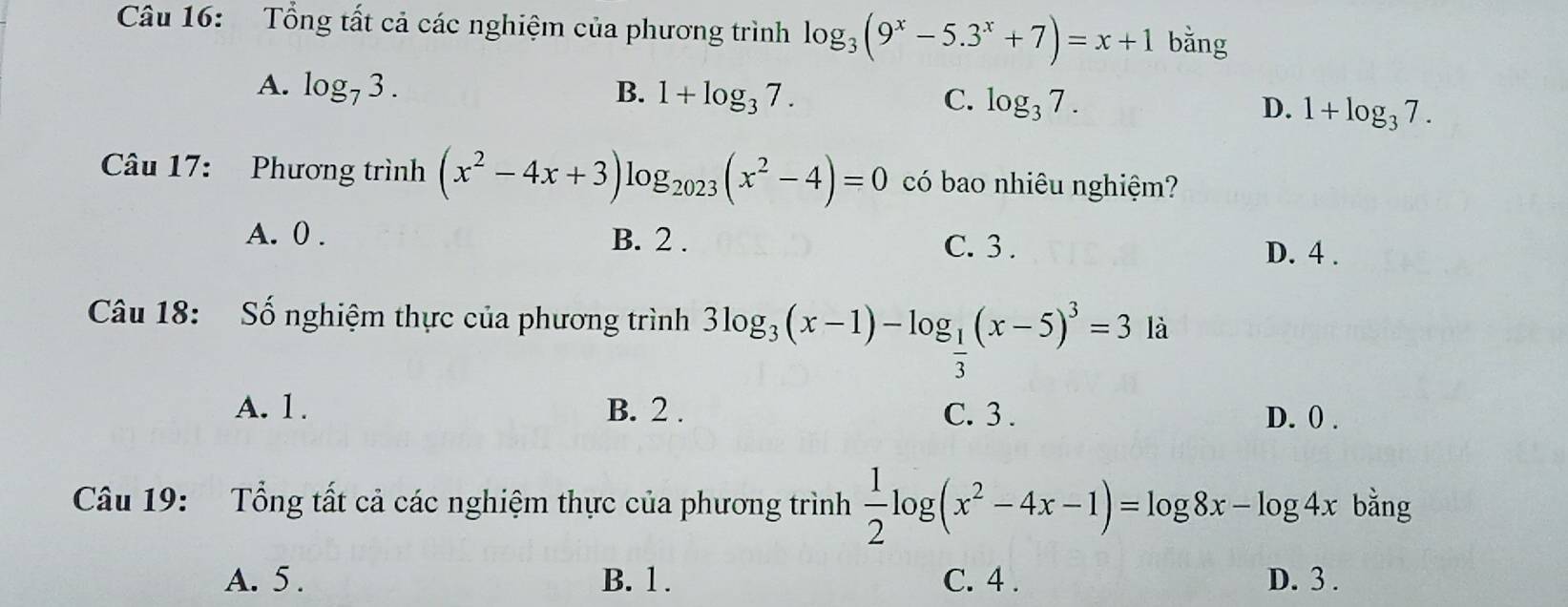 Tổng tất cả các nghiệm của phương trình log _3(9^x-5.3^x+7)=x+1 bǎng
A. log _73. B. 1+log _37. C. log _37. D. 1+log _37. 
Câu 17: Phương trình (x^2-4x+3) Ic g_2023(x^2-4)=0 có bao nhiêu nghiệm?
A. 0. B. 2. C. 3. D. 4.
Câu 18: Số nghiệm thực của phương trình 3log _3(x-1)-log _ 1/3 (x-5)^3=3 là
A. 1. B. 2. C. 3. D. 0.
Câu 19: Tổng tất cả các nghiệm thực của phương trình  1/2 log (x^2-4x-1)=log 8x-log 4x bằng
A. 5. B. 1. C. 4. D. 3.