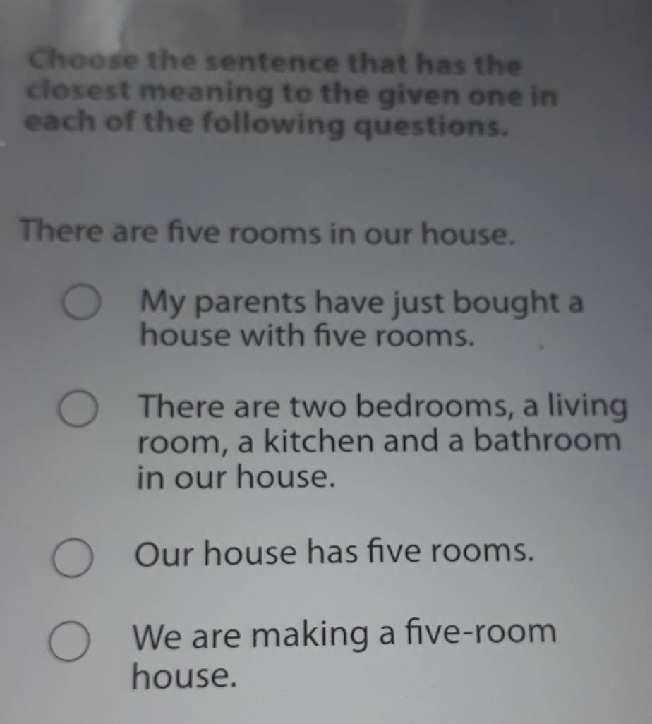 Choose the sentence that has the
closest meaning to the given one in
each of the following questions.
There are five rooms in our house.
My parents have just bought a
house with five rooms.
There are two bedrooms, a living
room, a kitchen and a bathroom
in our house.
Our house has five rooms.
We are making a five-room
house.