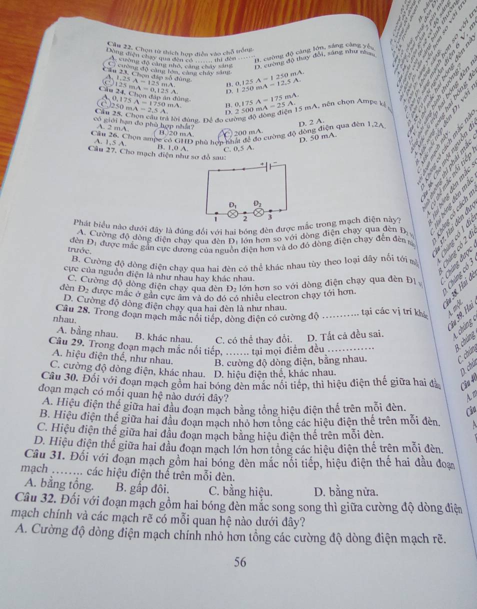 Cầu 22. Chọn từ thích hợp điễn vào chỗ trống.
Dòng điện chạy qua đèn có - thi đên_ B. cường độ càng lớn, sáng càng yếu
A cường độ càng nhỏ, cảng chảy sáng D. cường độ thay đổi, sáng như nhau
C) cường độ cảng lớn, cảng chây sáng.
Câu 23. Chọn đáp số đủng 1.25A=125mA B. 0.125A=1250mA 1250mA=12,5A.
D.
Câu 125mA=0.125A. 24. Chọn đáp ản đủng
Câ 250mA=2,5A 0,175A=1750 mA、 B. 0.175A=175mA. mA=25A. 15 mA, nên chọn Ampe kế
D. 2 500
là lời đúng. Để đo cường độ
    
có giới hạn đo phù hợp nhất?
D. 2 A.
A. 2 mA. B.20 mA. C 200 mA
Câu 26. Chọn ampe có GHD phù hợp nhất để đo cường độ dòng điện qua đèn 1,2A.
D. 50 mA.
A. 1,5 A. B. 1,0 A. C. 0,5 A.
Câu 27. Cho mạch điện như sơ đồ sau:
     
à  S à § e  ể

A. Cường độ dòng điện chạy qua đèn D_1 lớn hơn so với dòng điện chạy qua đèn O
đèn Đị được mắc gần cực dương của ngư diện hơn và do đó dòng điện chạy đến đèn nà     
trước.
B. Cường độ dòng điện chạy qua hai đèn có thể khác nhau tùy theo loại dây nối tới m  थ द
cực của nguồn điện là như nhau hay khác nhau.
C. Cường độ dòng điện chạy qua đèn D_2 lớn hơn so với dòng điện chạy qua đèn Đ1v Thể
đèn D_2 được mắc ở gần cực âm và do đó có nhiều electron chạy tới hơn.
S A. một
D. Cường độ dòng điện chạy qua hai đèn là như nhau. tại các vị trí khá
Câu 28. Trong đoạn mạch mắc nối tiếp, dòng điện có cường độ_
nhau.
iu 39. Hai
A. bằng nhau. B. khác nhau, C. có thể thay đổi. D. Tất cả đều sai.
chúng 
Câu 29. Trong đoạn mạch mắc nối tiếp,_ tại mọi điểm đều_
B. chúng
A. hiệu điện thế, như nhau. B. cường độ dòng điện, bằng nhau.
C chúng
C. cường độ dòng điện, khác nhau. D. hiệu điện thế, khác nhau.
D. chú
Câu 30. Đối với đoạn mạch gồm hai bóng đèn mắc nối tiếp, thì hiệu điện thế giữa hai đà Câu 40
đoạn mạch có mối quan hệ nào dưới đây? A. m
A. Hiệu điện thế giữa hai đầu đoạn mạch bằng tổng hiệu điện thế trên mỗi đèn.
Câu
B. Hiệu điện thế giữa hai đầu đoạn mạch nhỏ hơn tổng các hiệu điện thế trên mỗi đèn A
C. Hiệu điện thế giữa hai đầu đoạn mạch bằng hiệu điện thể trên mỗi đèn.
D. Hiệu điện thế giữa hai đầu đoạn mạch lớn hơn tổng các hiệu điện thế trên mỗi đèn.
Câu 31. Đối với đoạn mạch gồm hai bóng đèn mắc nối tiếp, hiệu điện thế hai đầu đoạn
mạch ........ các hiệu điện thế trên mỗi đèn.
A. bằng tổng. B. gấp đôi. C. bằng hiệu. D. bằng nửa.
Câu 32. Đối với đoạn mạch gồm hai bóng đèn mắc song song thì giữa cường độ dòng điện
mạch chính và các mạch rẽ có mỗi quan hệ nào dưới đây?
A. Cường độ dòng điện mạch chính nhỏ hơn tổng các cường độ dòng điện mạch rẽ.
56