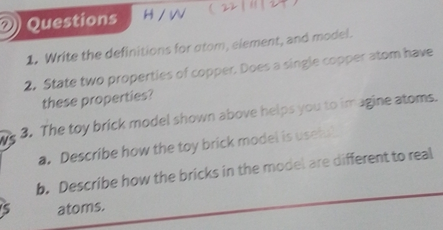  
1. Write the definitions for atom, element, and model. 
2. State two properties of copper. Does a single copper atom have 
these properties? 
NS 3. The toy brick model shown above helps you to imagine atoms. 
a. Describe how the toy brick model is usefu 
b. Describe how the bricks in the model are different to real 
S atoms.