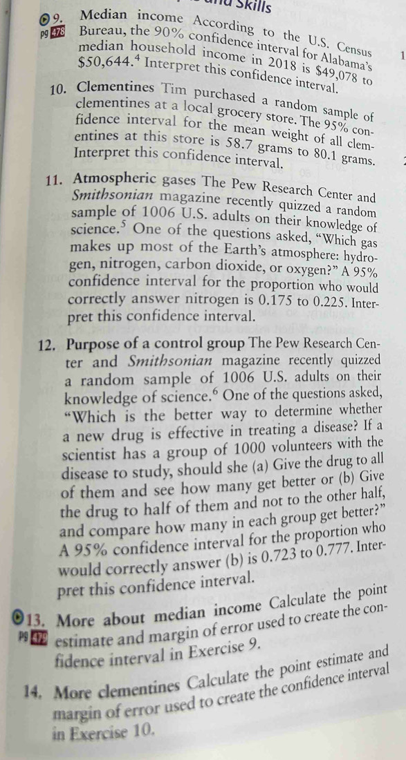 Skills 
09. Median income According to the U.S. Census 1 
pg 478 Bureau, the 90% confidence interval for Alabama's 
ousehold income in 2018 is $49,078 to
$50,644.^4 Interpret this confidence interval. 
10. Clementines Tim purchased a random sample of 
clementines at a local grocery store. The 95% con- 
fidence interval for the mean weight of all clem- 
entines at this store is 58.7 grams to 80.1 grams
Interpret this confidence interval. 
11. Atmospheric gases The Pew Research Center and 
Smithsonian magazine recently quizzed a random 
sample of 1006 U.S. adults on their knowledge of 
science.⁵ One of the questions asked, “Which gas 
makes up most of the Earth’s atmosphere: hydro- 
gen, nitrogen, carbon dioxide, or oxygen?” A 95%
confidence interval for the proportion who would 
correctly answer nitrogen is 0.175 to 0.225. Inter- 
pret this confidence interval. 
12. Purpose of a control group The Pew Research Cen- 
ter and Smithsonian magazine recently quizzed 
a random sample of 1006 U.S. adults on their 
knowledge of science.° One of the questions asked, 
“Which is the better way to determine whether 
a new drug is effective in treating a disease? If a 
scientist has a group of 1000 volunteers with the 
disease to study, should she (a) Give the drug to all 
of them and see how many get better or (b) Give 
the drug to half of them and not to the other half, 
and compare how many in each group get better?” 
A 95% confidence interval for the proportion who 
would correctly answer (b) is 0.723 to 0.777. Inter- 
pret this confidence interval. 
13. More about median income Calculate the point 
h estimate and margin of error used to create the con- 
fidence interval in Exercise 9. 
14. More clementines Calculate the point estimate and 
margin of error used to create the confidence interval 
in Exercise 10.