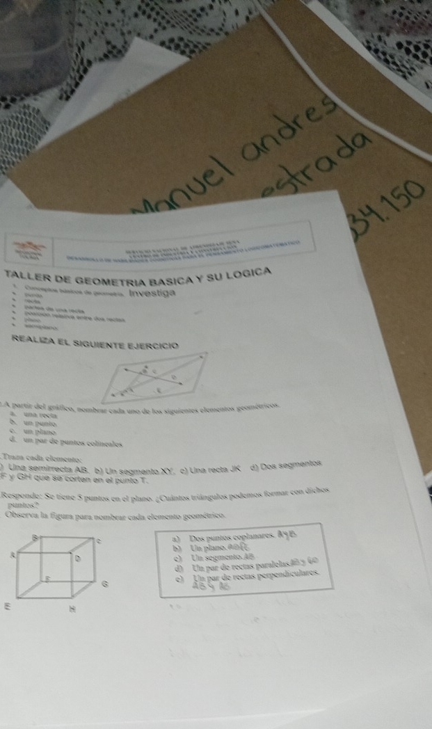 oia:o   e a a o coaacoma
        
Taller de geometria basica y su logica
Conceptos básicos de geometria, Investiga
 
carta de una recta
elción relaiiva entre dos rectas
secpiace
Realiza el SigUiente Ejercició
a. una recta
b. un punto
c. un plano
d. un par de puntos colíneales
Traza cada clemento:
) Una semirrecta AB. b) Un segmento XY, c) Una recta JK d) Dos segmentos
F γ GH que se corten en el punto T.
Responde: Se tiene 5 puntos en el plano. ¿Cuántos triángulos podemos formar con dichos
puntos?
Observa la figura para nombrar cada elemento geométrico
a) Dos puntos coplanares. A9E
b) Un plano A B  3/4 
c) Un segmento.AB
d) Un par de rectas paralelasló y 60
e) Un par de rectas perpendiculares.
E