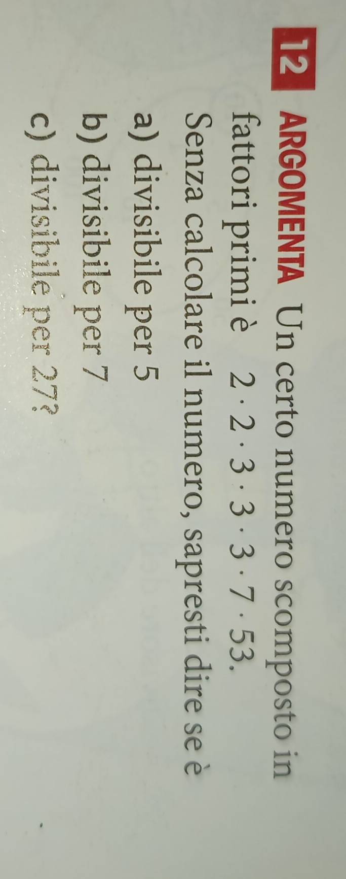 ARGOMENTA Un certo numero scomposto in 
fattori primi è 2· 2· 3· 3· 3· 7· 53. 
Senza calcolare il numero, sapresti dire se è 
a) divisibile per 5
b) divisibile per 7
c) divisibile per 27?